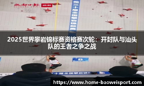 2025世界攀岩锦标赛资格赛次轮：开封队与汕头队的王者之争之战